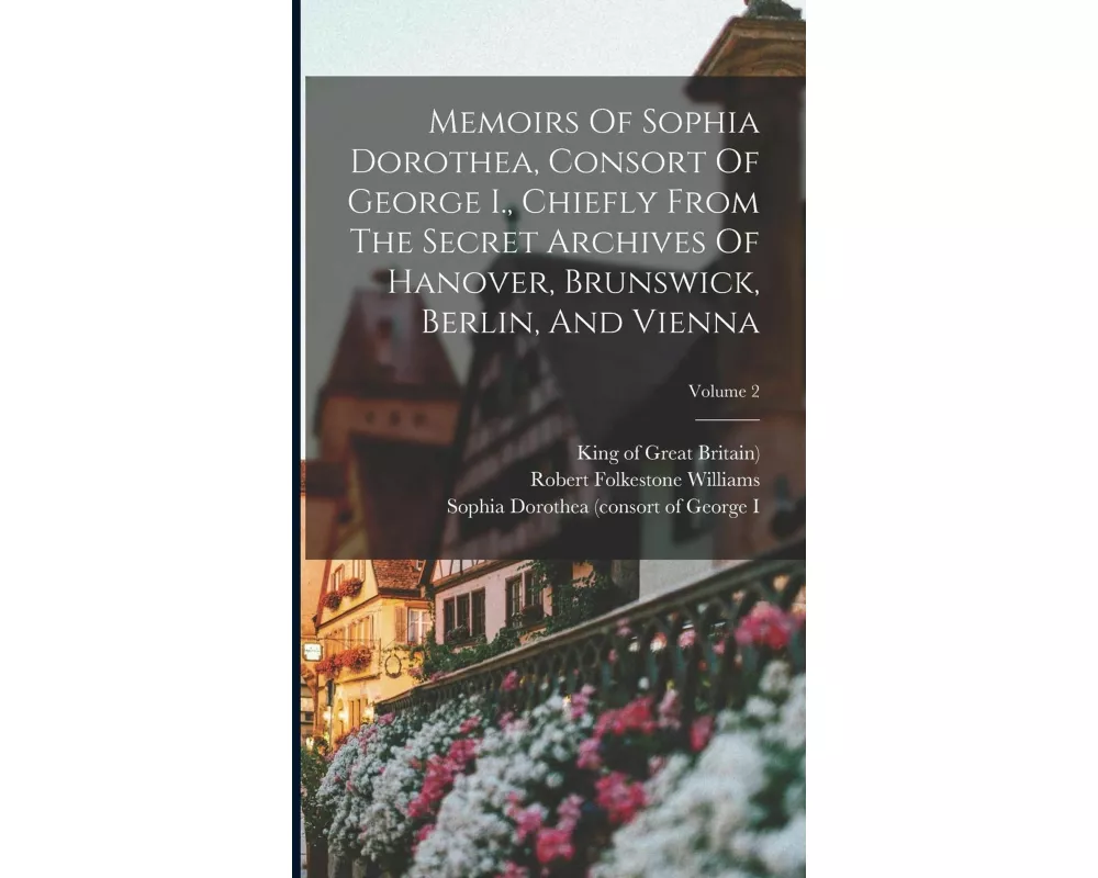 Memoirs Of Sophia Dorothea, Consort Of George I., Chiefly From The Secret Archives Of Hanover, Brunswick, Berlin, And Vienna; Volume 2