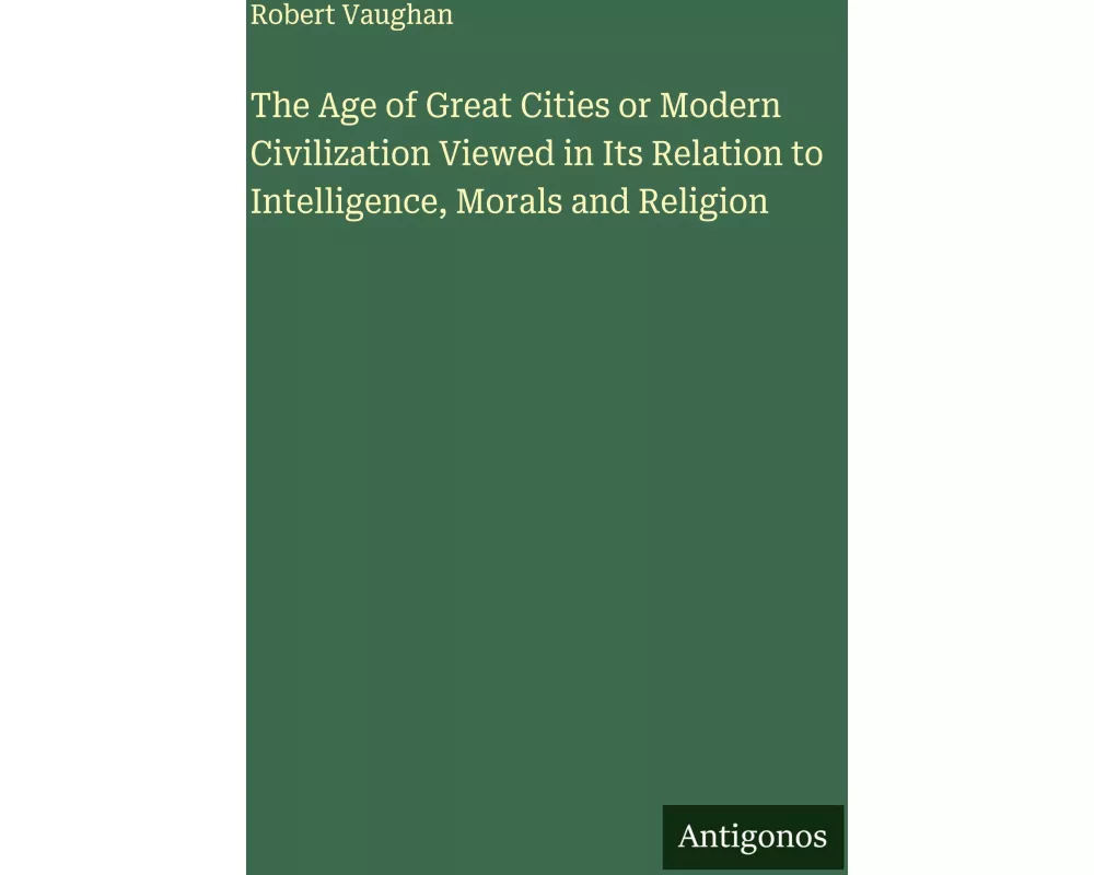 The Age of Great Cities or Modern Civilization Viewed in Its Relation to Intelligence, Morals and Religion