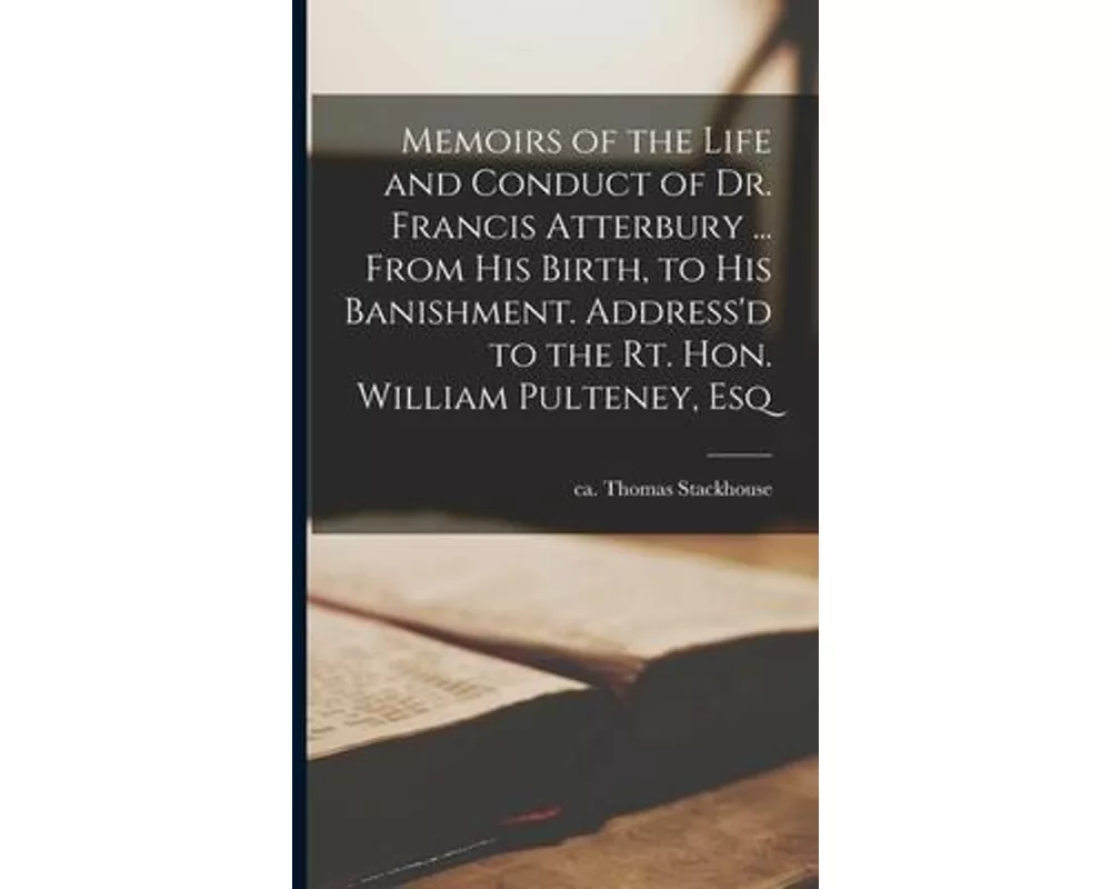 Memoirs of the Life and Conduct of Dr. Francis Atterbury ... From his Birth, to his Banishment. Address'd to the Rt. Hon. William Pulteney, Esq