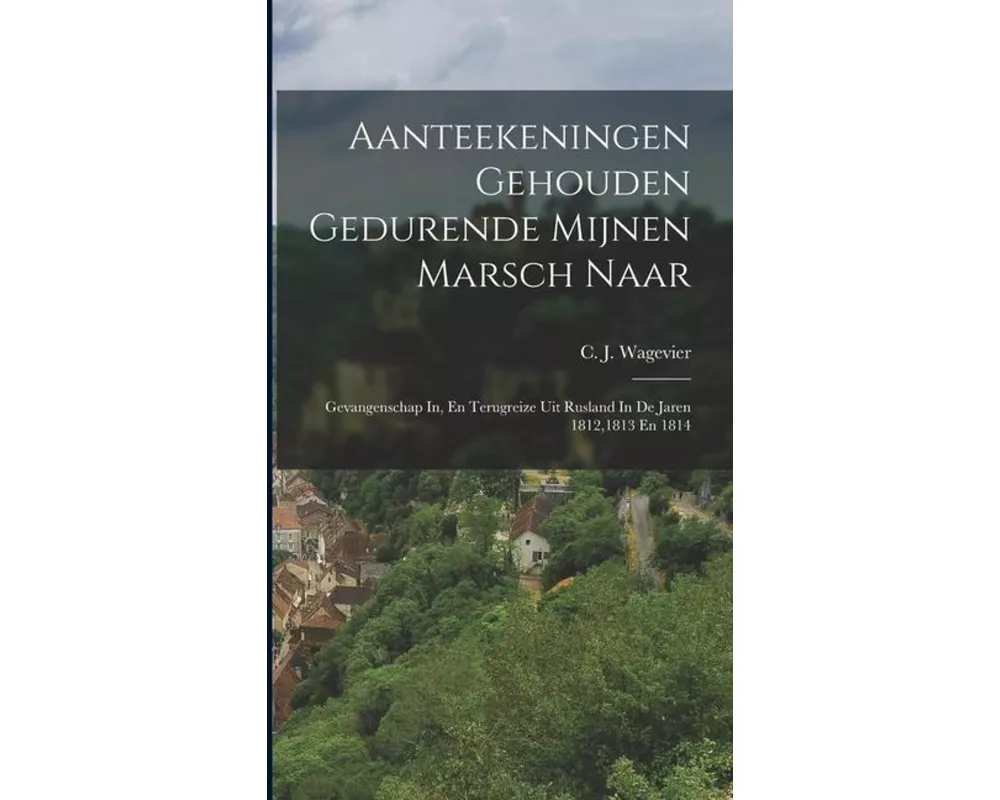 Aanteekeningen Gehouden Gedurende Mijnen Marsch Naar: Gevangenschap In, En Terugreize Uit Rusland In De Jaren 1812,1813 En 1814