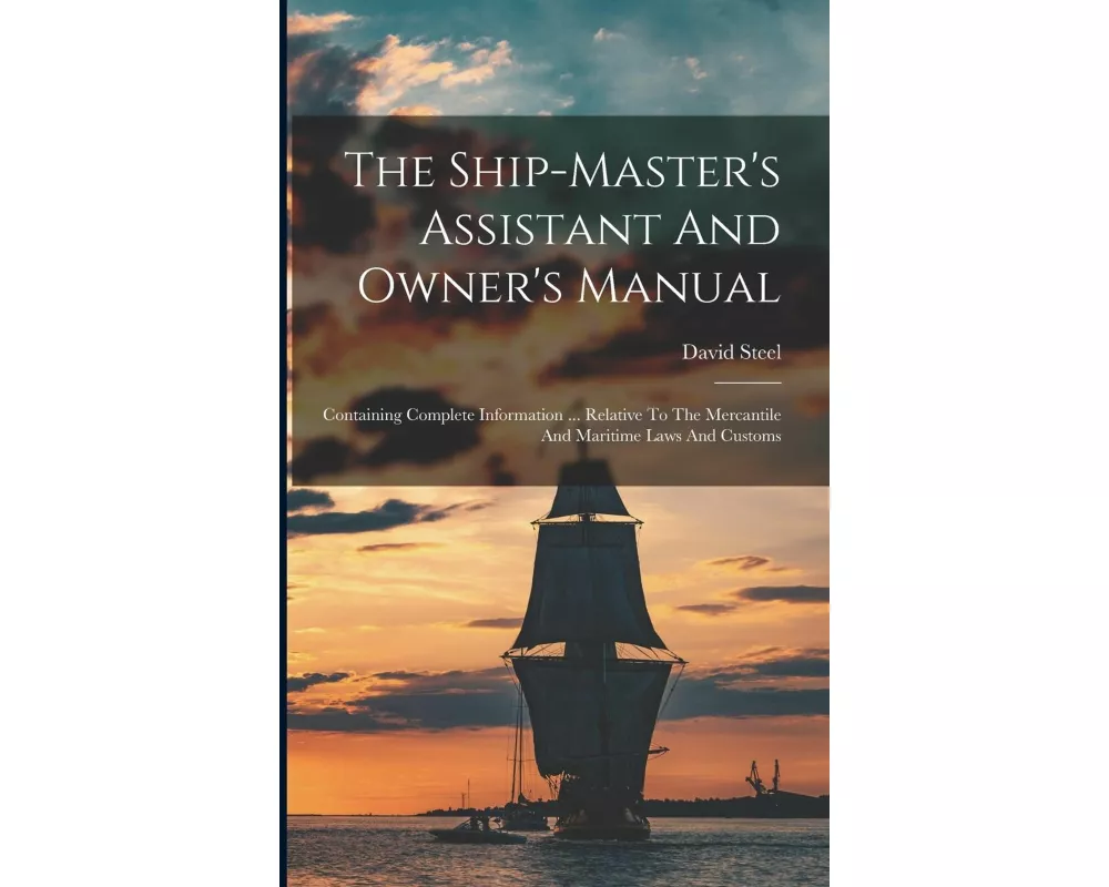 The Ship-master's Assistant And Owner's Manual: Containing Complete Information ... Relative To The Mercantile And Maritime Laws And Customs
