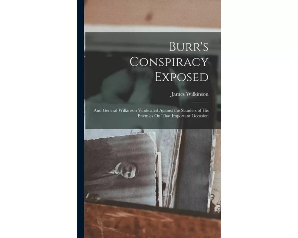 Burr's Conspiracy Exposed; and General Wilkinson Vindicated Against the Slanders of His Enemies On That Important Occasion
