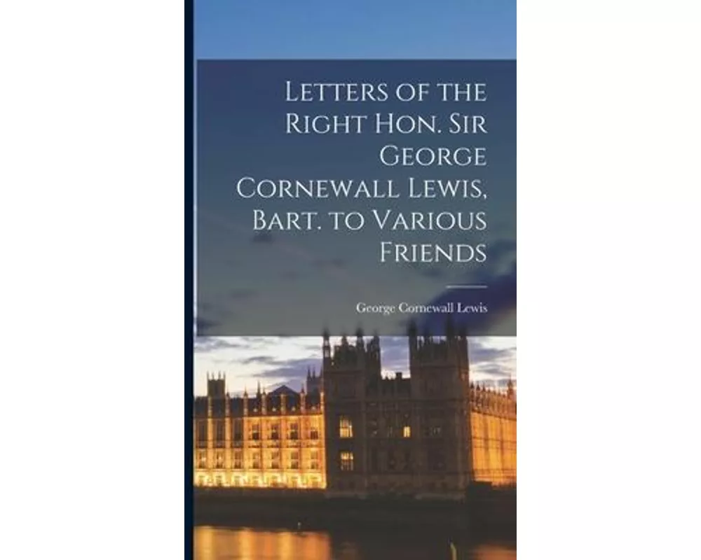 Letters of the Right Hon. Sir George Cornewall Lewis, Bart. to Various Friends