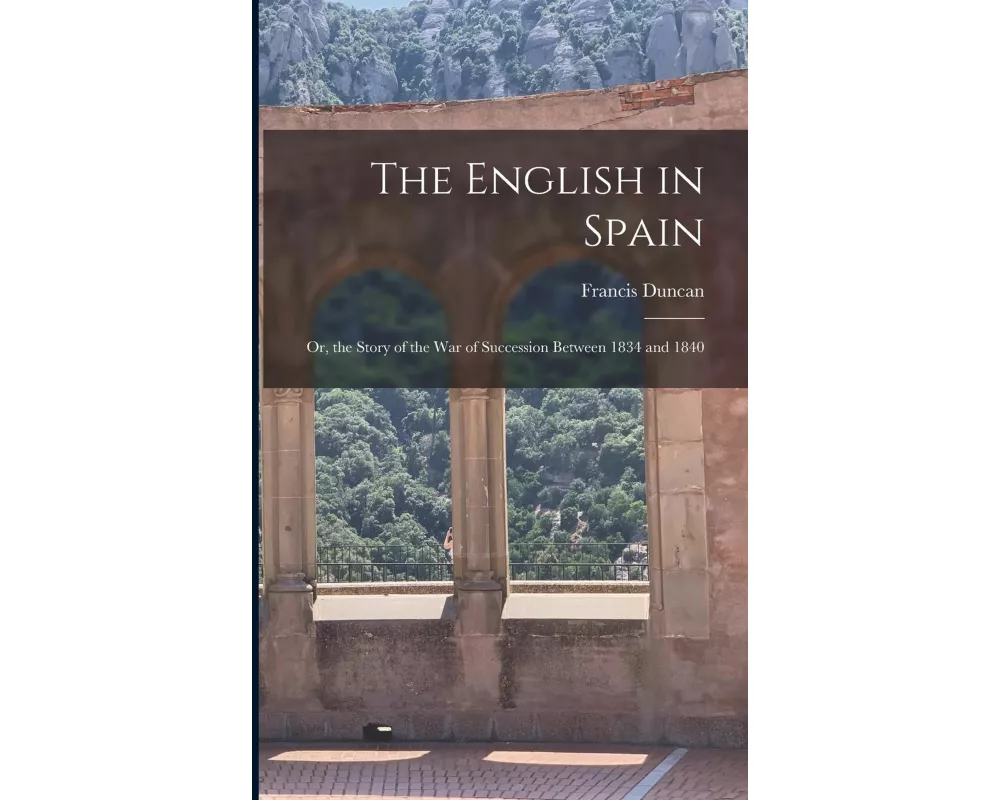 The English in Spain: Or, the Story of the War of Succession Between 1834 and 1840