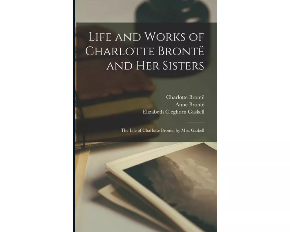 Life and Works of Charlotte Brontë and Her Sisters: The Life of Charlotte Brontë, by Mrs. Gaskell