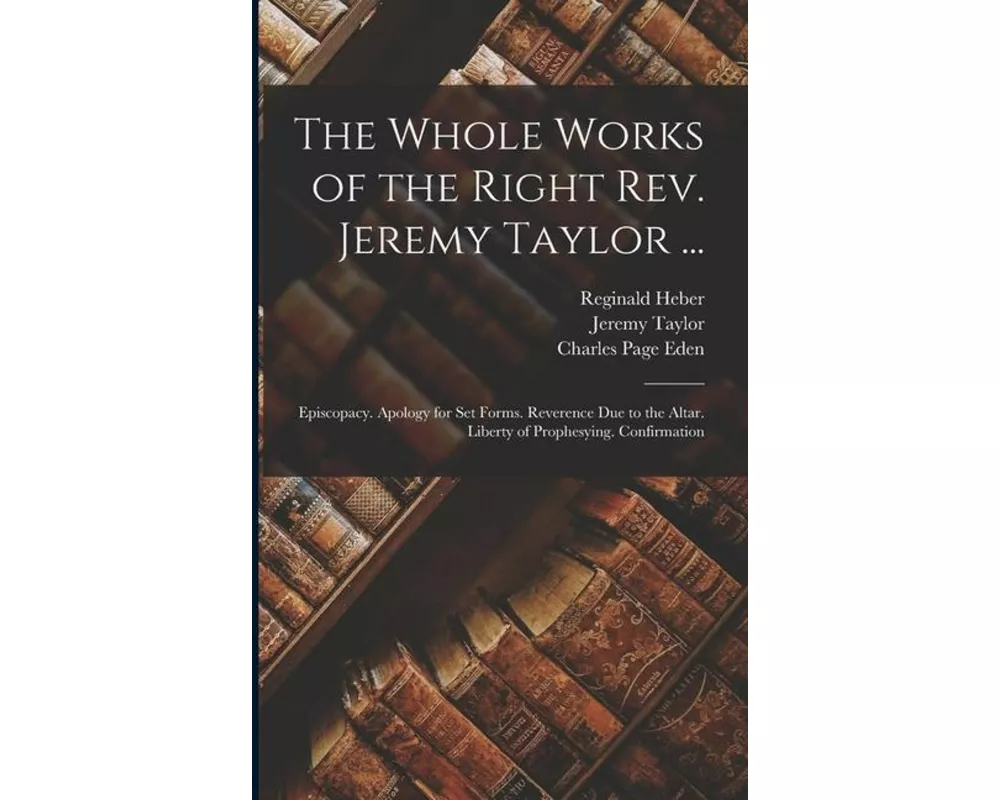 The Whole Works of the Right Rev. Jeremy Taylor ...: Episcopacy. Apology for Set Forms. Reverence Due to the Altar. Liberty of Prophesying. Confirmati