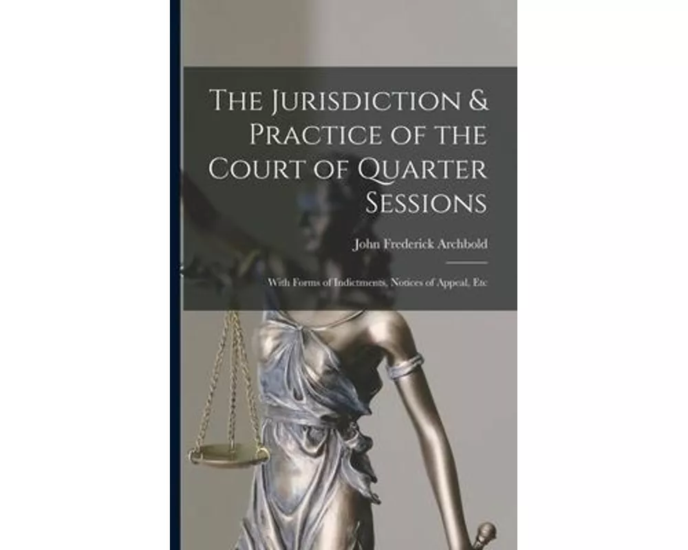 The Jurisdiction & Practice of the Court of Quarter Sessions: With Forms of Indictments, Notices of Appeal, Etc