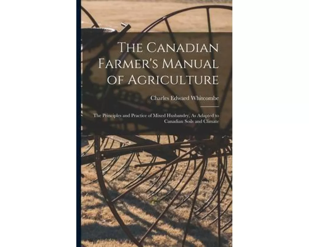 The Canadian Farmer's Manual of Agriculture: The Principles and Practice of Mixed Husbandry, As Adapted to Canadian Soils and Climate