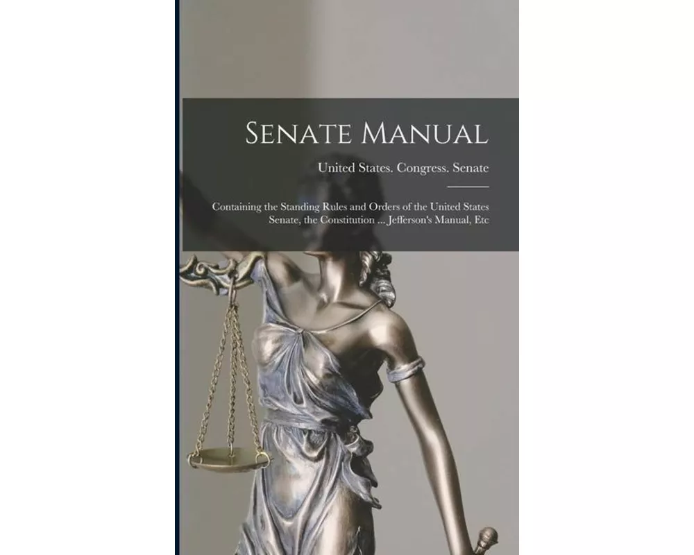 Senate Manual: Containing the Standing Rules and Orders of the United States Senate, the Constitution ... Jefferson's Manual, Etc