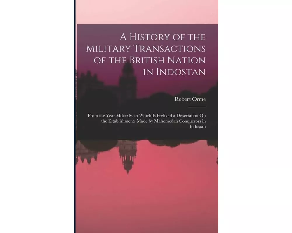 A History of the Military Transactions of the British Nation in Indostan: From the Year Mdccxlv. to Which Is Prefixed a Dissertation On the Establishm