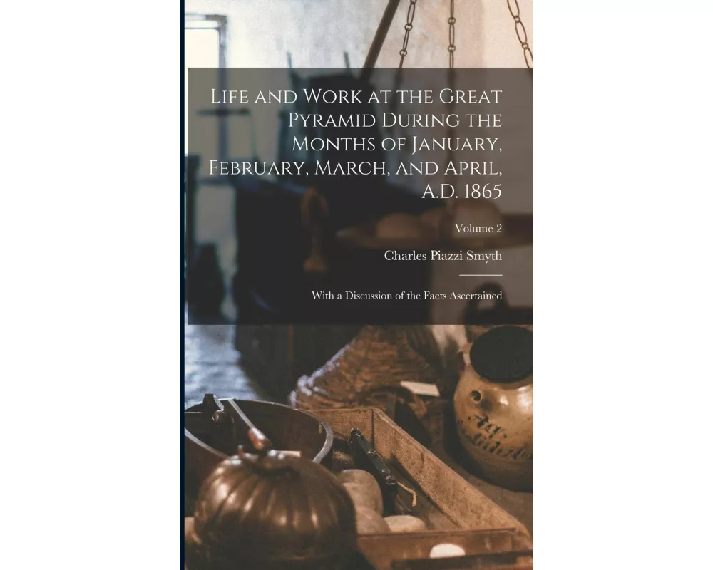 Life and Work at the Great Pyramid During the Months of January, February, March, and April, A.D. 1865: With a Discussion of the Facts Ascertained; Vo