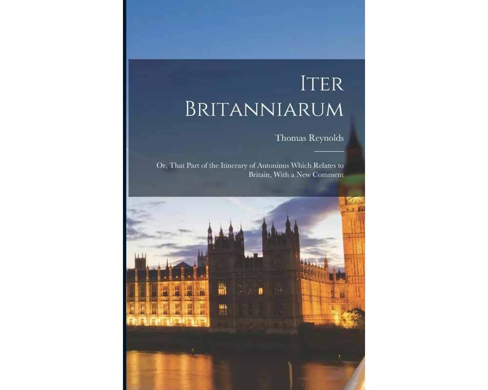 Iter Britanniarum; Or, That Part of the Itinerary of Antoninus Which Relates to Britain, With a New Comment