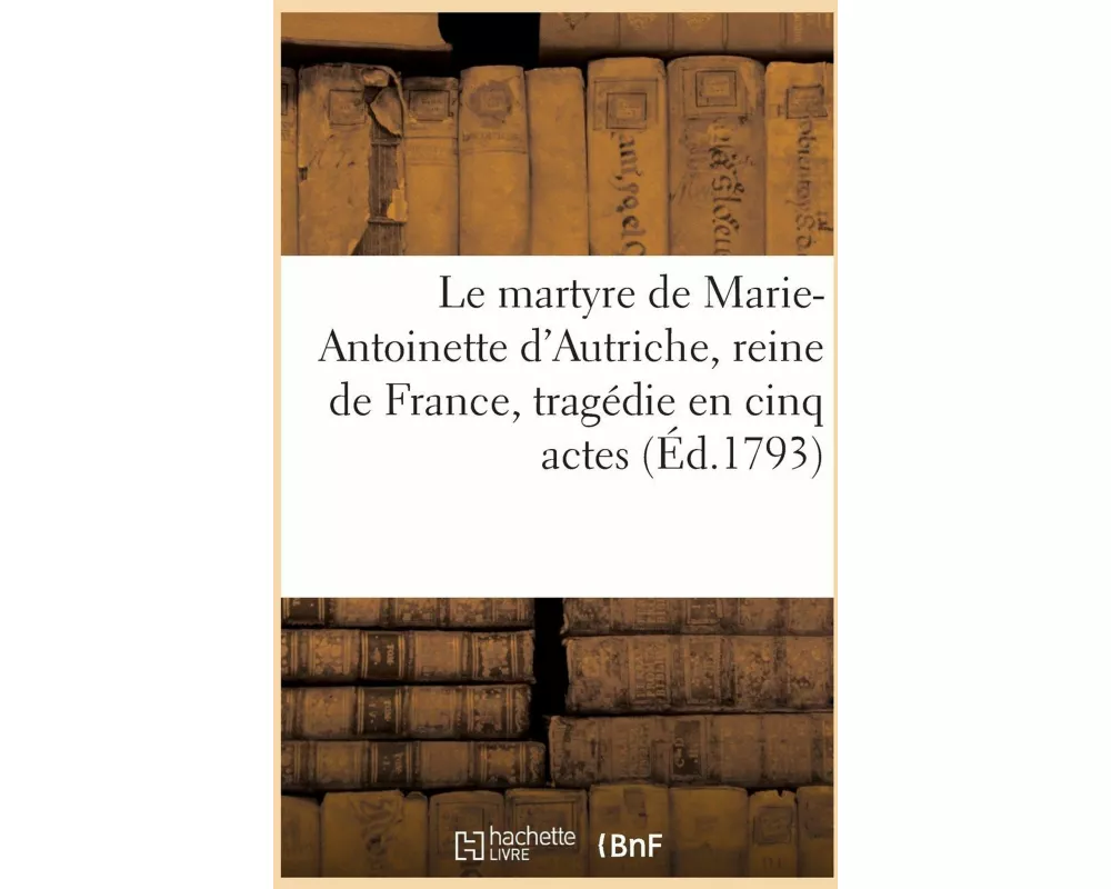 Le martyre de Marie-Antoinette d'Autriche, reine de France, tragédie en cinq actes
