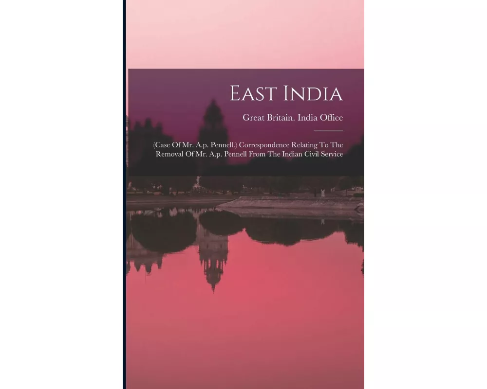 East India: (case Of Mr. A.p. Pennell.) Correspondence Relating To The Removal Of Mr. A.p. Pennell From The Indian Civil Service