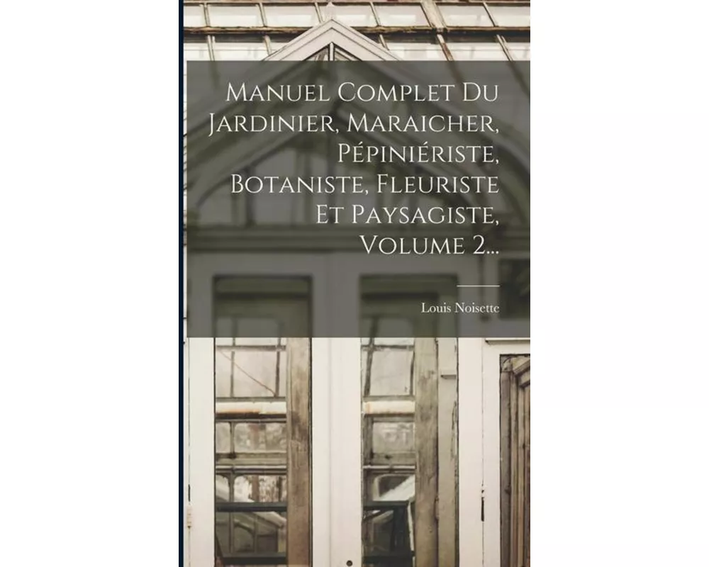 Manuel Complet Du Jardinier, Maraicher, Pépiniériste, Botaniste, Fleuriste Et Paysagiste, Volume 2