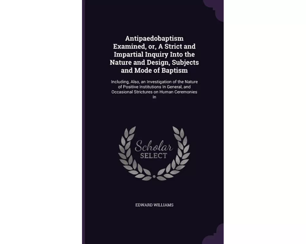 Antipaedobaptism Examined, or, A Strict and Impartial Inquiry Into the Nature and Design, Subjects and Mode of Baptism: Including, Also, an Investigat