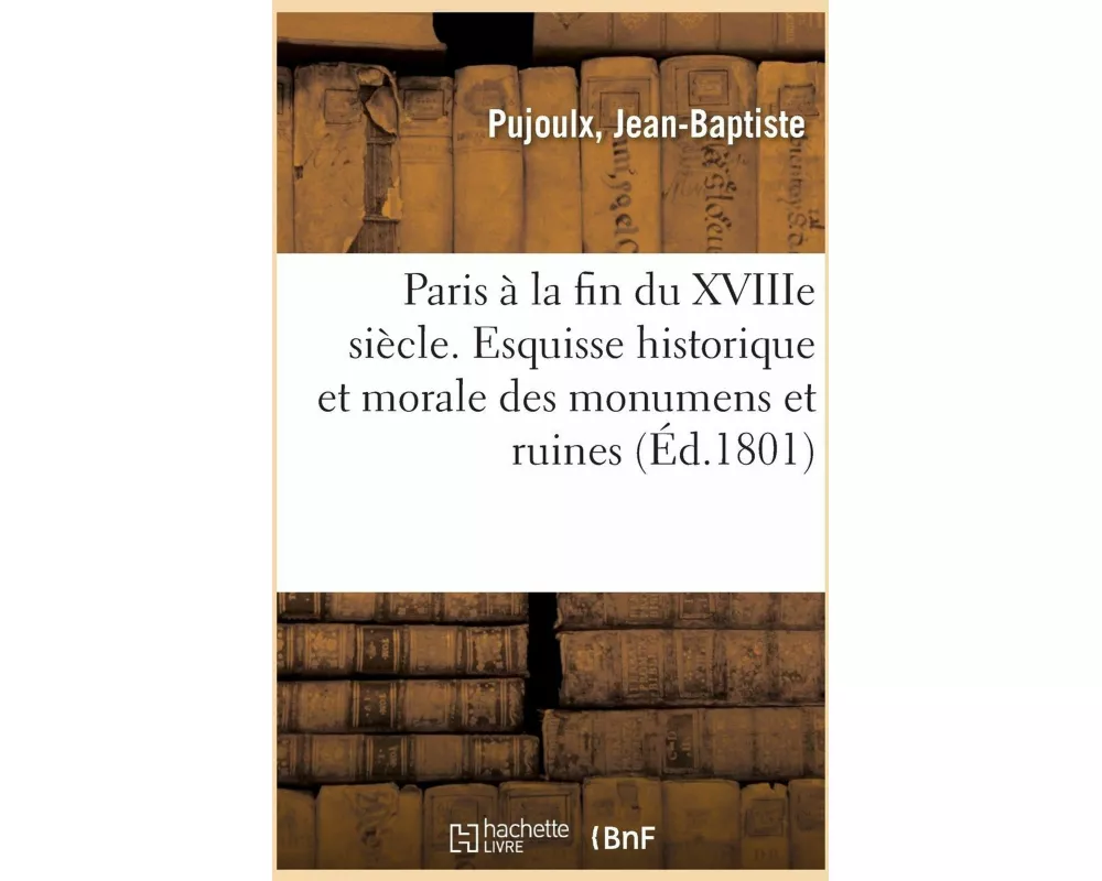 Paris À La Fin Du Xviiie Siècle. Esquisse Historique Et Morale Des Monumens Et Ruines de la Capitale