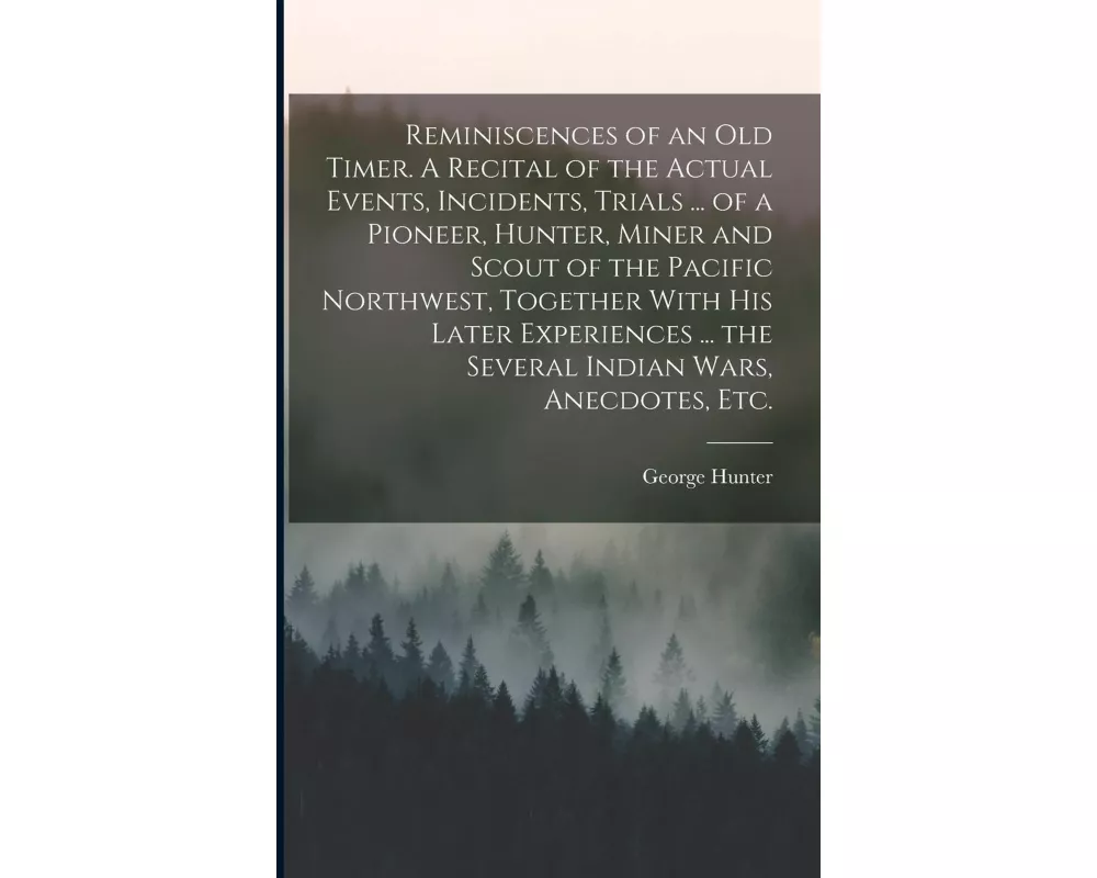Reminiscences of an old Timer. A Recital of the Actual Events, Incidents, Trials ... of a Pioneer, Hunter, Miner and Scout of the Pacific Northwest, T