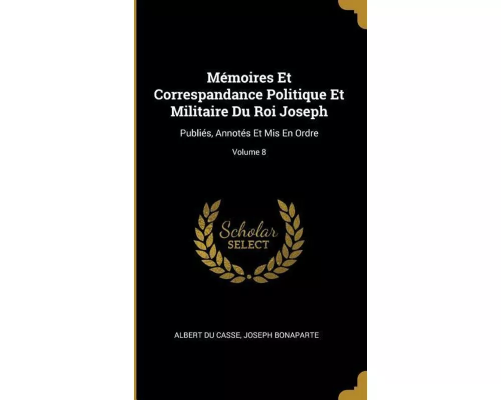 Mémoires Et Correspandance Politique Et Militaire Du Roi Joseph: Publiés, Annotés Et MIS En Ordre; Volume 8
