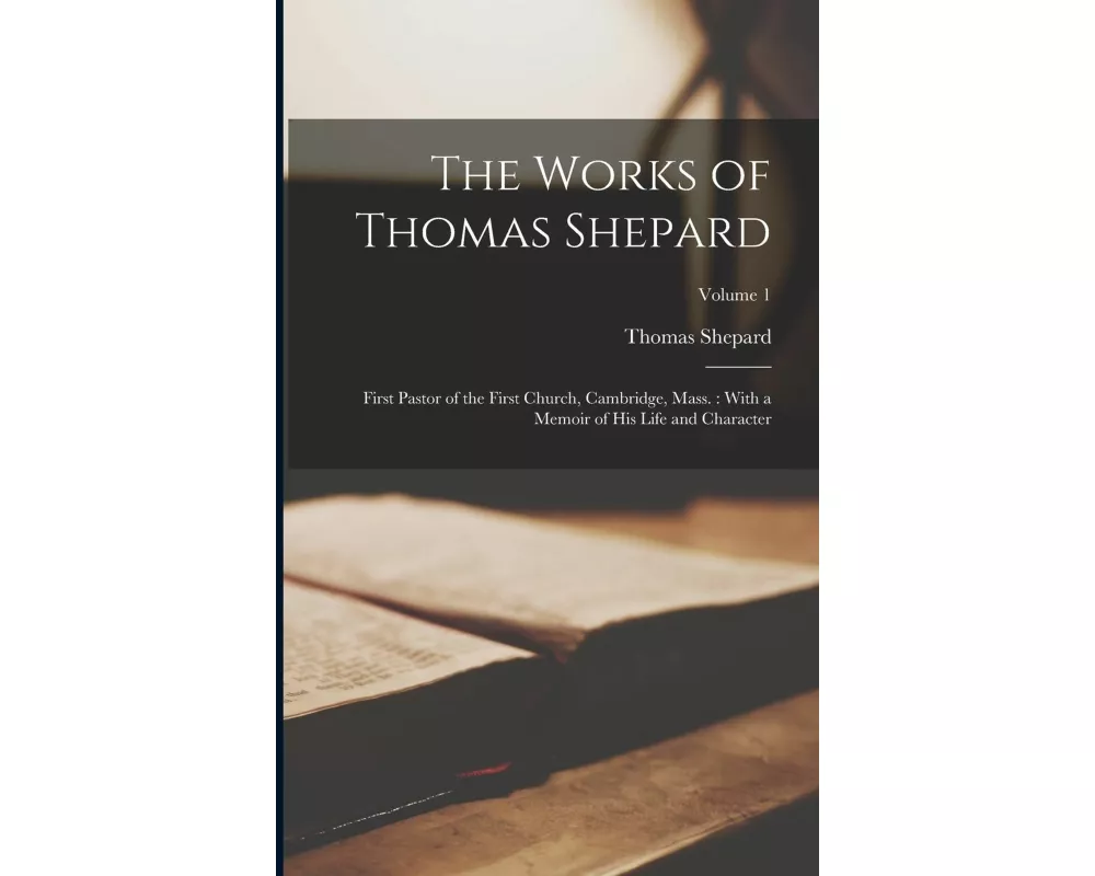 The Works of Thomas Shepard: First Pastor of the First Church, Cambridge, Mass.: With a Memoir of His Life and Character; Volume 1