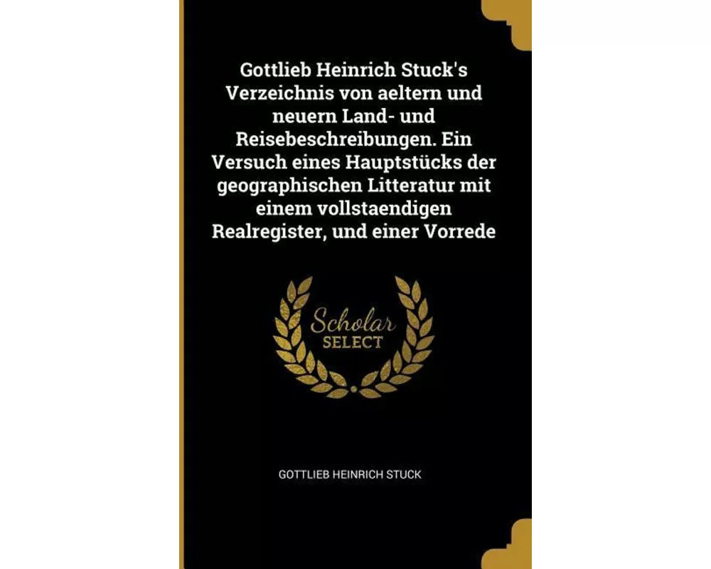 Gottlieb Heinrich Stuck's Verzeichnis Von Aeltern Und Neuern Land- Und Reisebeschreibungen. Ein Versuch Eines Hauptstücks Der Geographischen Litteratu