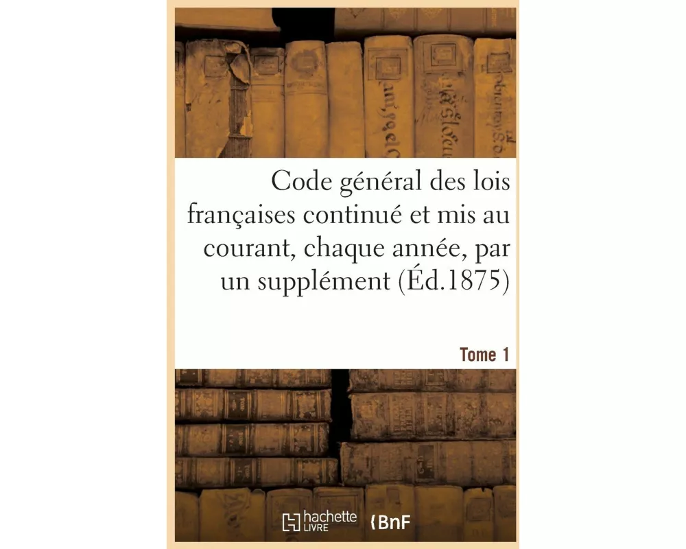 Code Général Des Lois Françaises Continué Et MIS Au Courant, Chaque Année, Par Un Supplément. Tome 1