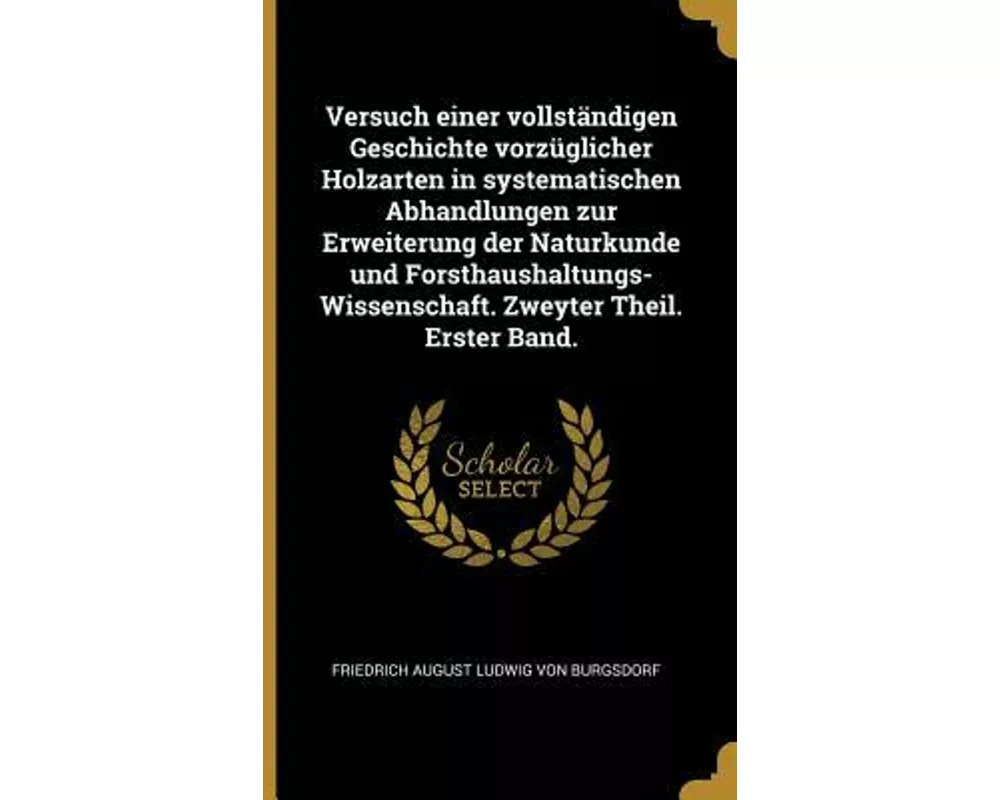 Versuch Einer Vollständigen Geschichte Vorzüglicher Holzarten in Systematischen Abhandlungen Zur Erweiterung Der Naturkunde Und Forsthaushaltungs-Wiss