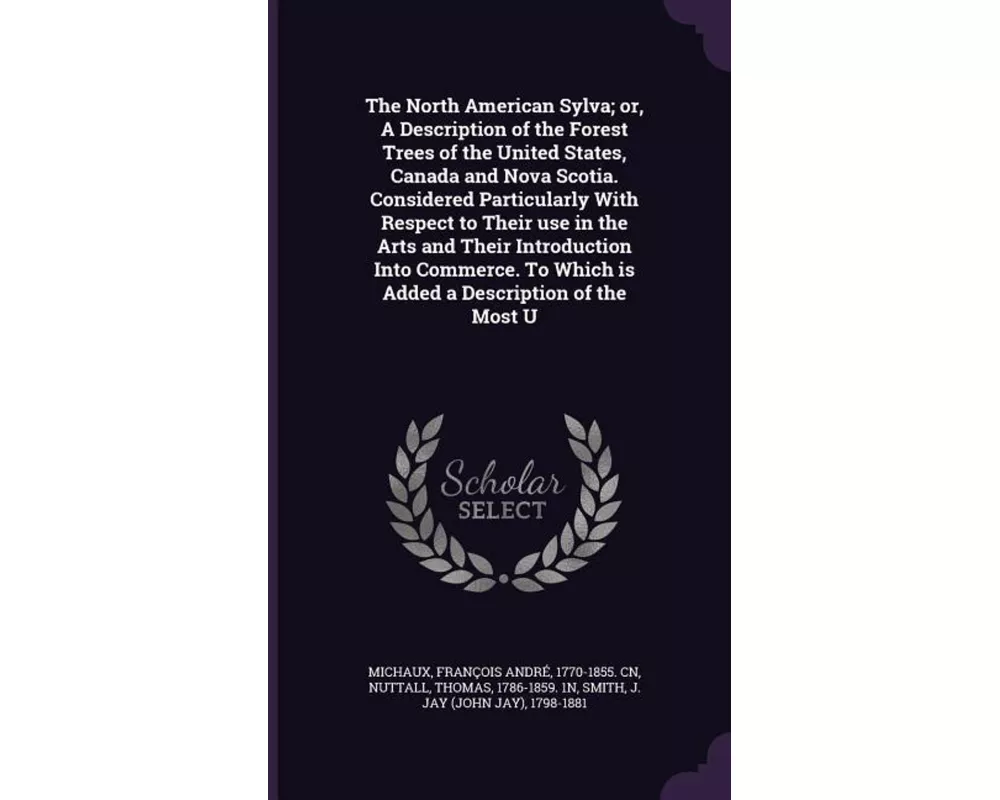 The North American Sylva; Or, a Description of the Forest Trees of the United States, Canada and Nova Scotia. Considered Particularly with Respect to