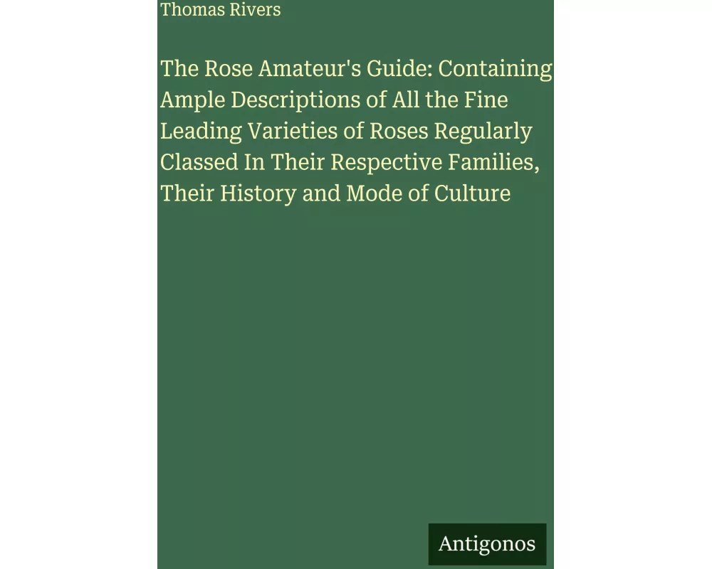 The Rose Amateur's Guide: Containing Ample Descriptions of All the Fine Leading Varieties of Roses Regularly Classed In Their Respective Families, The