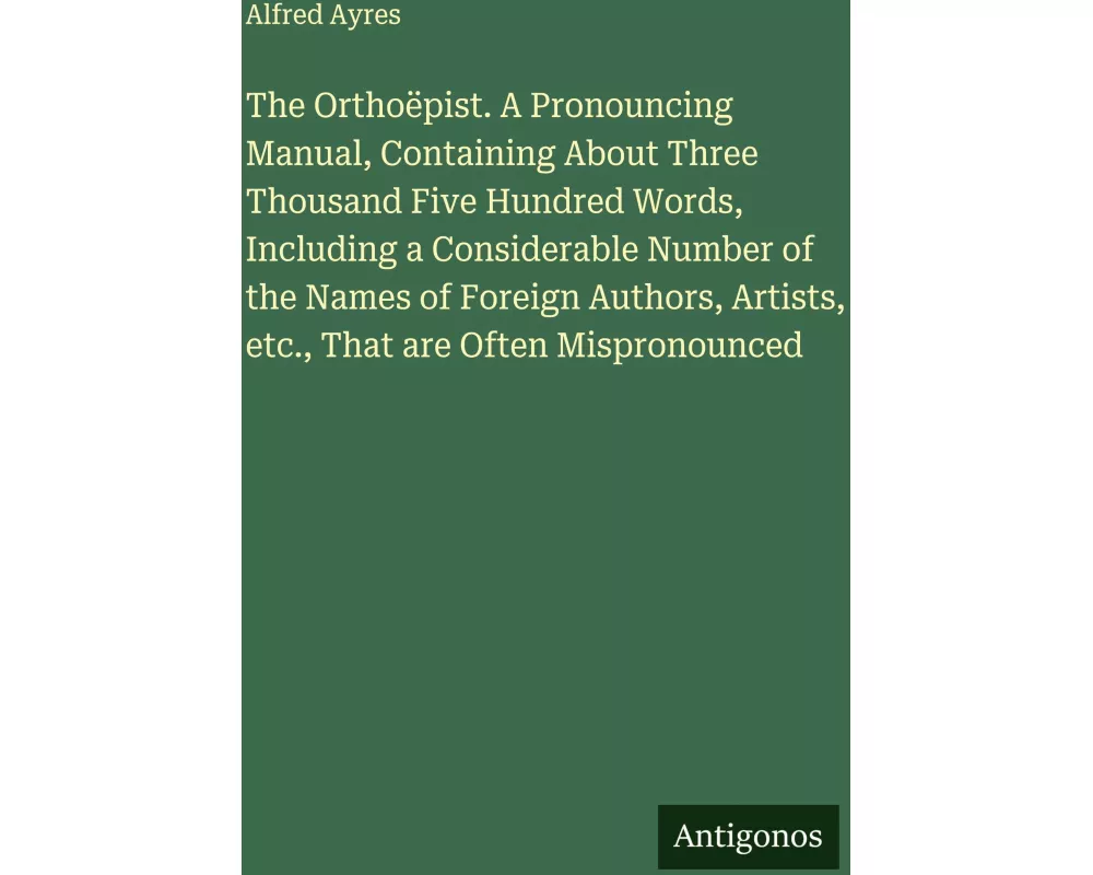 The Orthoëpist. A Pronouncing Manual, Containing About Three Thousand Five Hundred Words, Including a Considerable Number of the Names of Foreign Auth