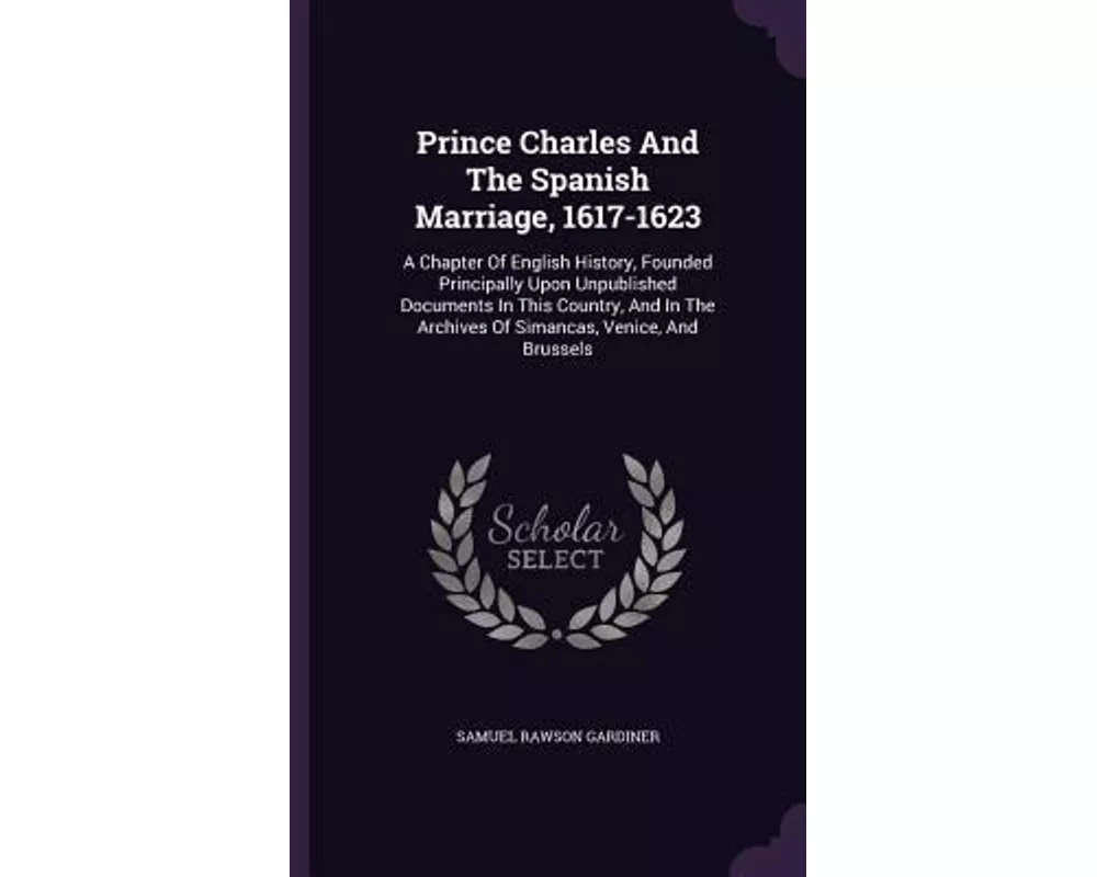 Prince Charles and the Spanish Marriage, 1617-1623: A Chapter of English History, Founded Principally Upon Unpublished Documents in This Country, and