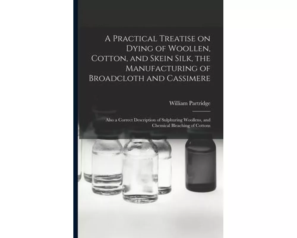 A Practical Treatise on Dying of Woollen, Cotton, and Skein Silk, the Manufacturing of Broadcloth and Cassimere: Also a Correct Description of Sulphur