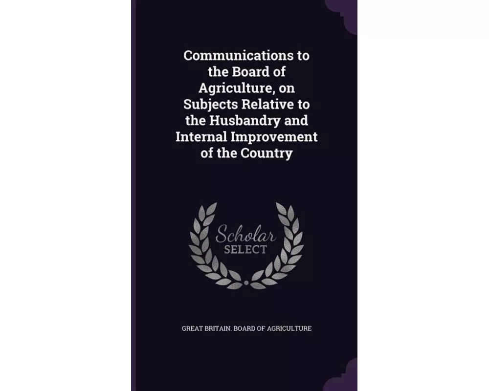 Communications to the Board of Agriculture, on Subjects Relative to the Husbandry and Internal Improvement of the Country