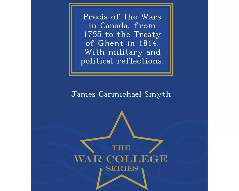 Precis of the Wars in Canada, from 1755 to the Treaty of Ghent in 1814. with Military and Political Reflections. - War College Series