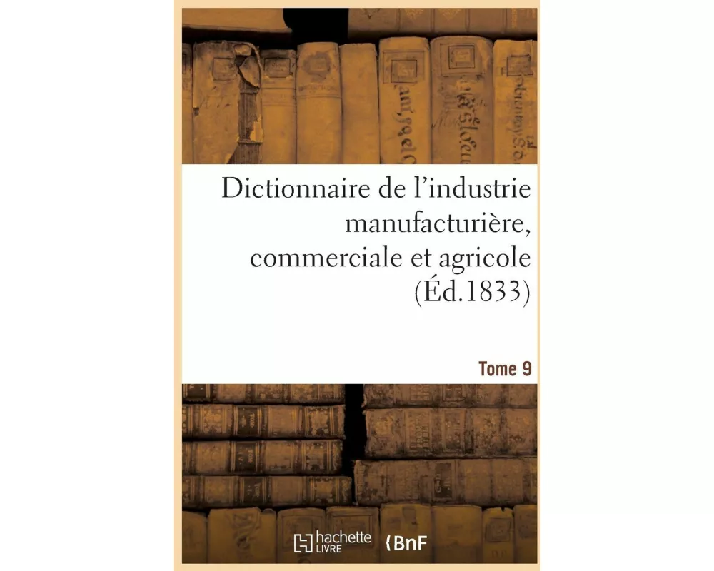 Dictionnaire de l'Industrie Manufacturière, Commerciale Et Agricole. Tome 9