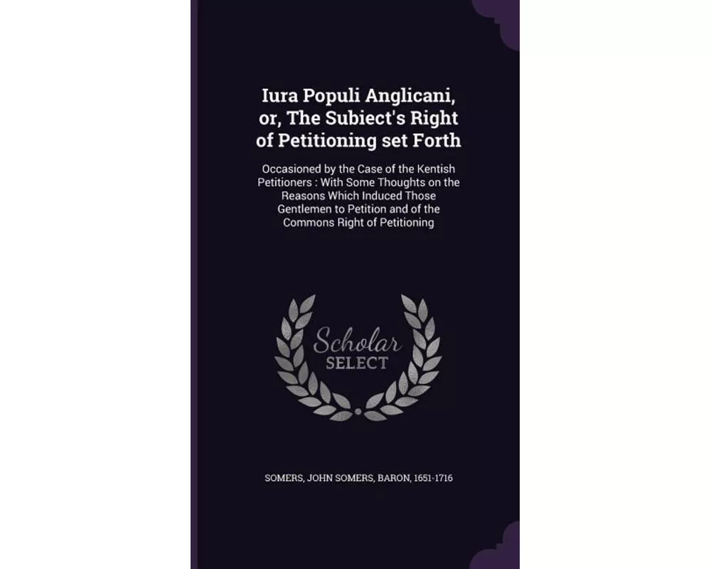 Iura Populi Anglicani, Or, the Subiect's Right of Petitioning Set Forth: Occasioned by the Case of the Kentish Petitioners: With Some Thoughts on the