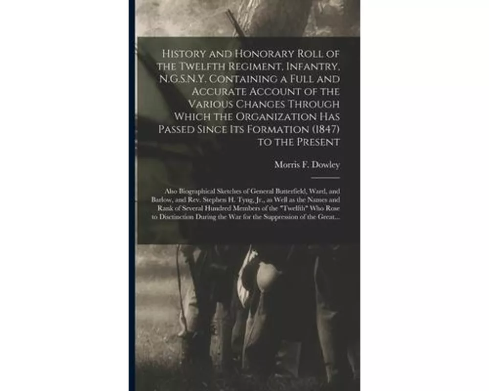 History and Honorary Roll of the Twelfth Regiment, Infantry, N.G.S.N.Y. Containing a Full and Accurate Account of the Various Changes Through Which th