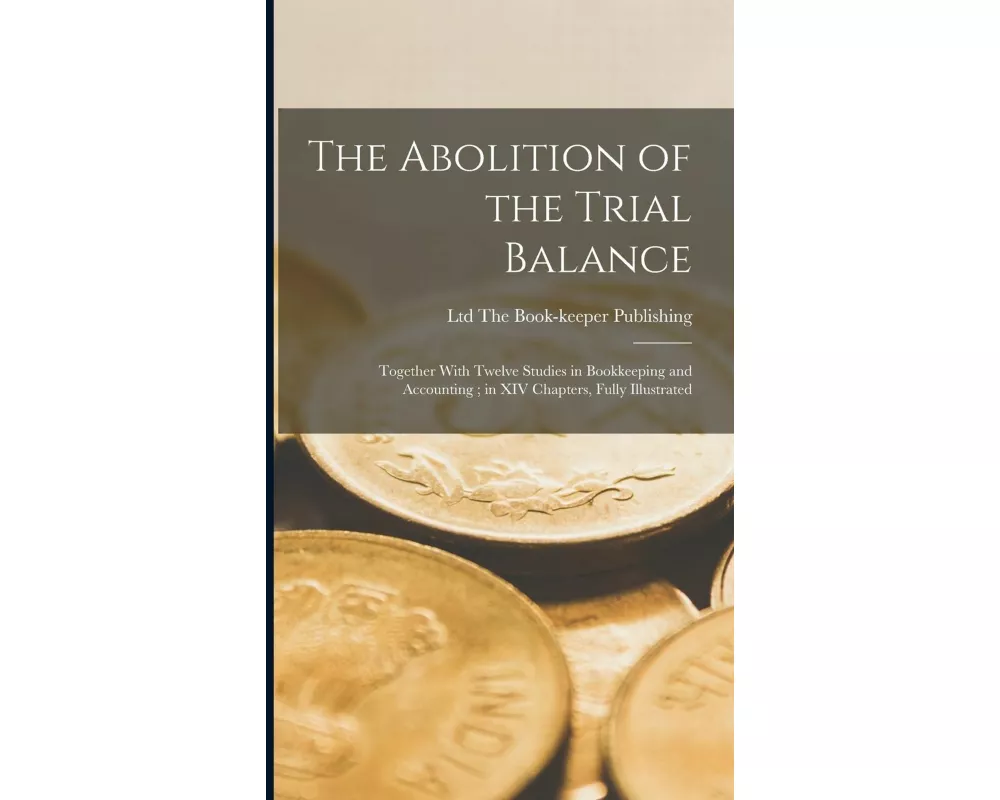 The Abolition of the Trial Balance: Together With Twelve Studies in Bookkeeping and Accounting; in XIV Chapters, Fully Illustrated