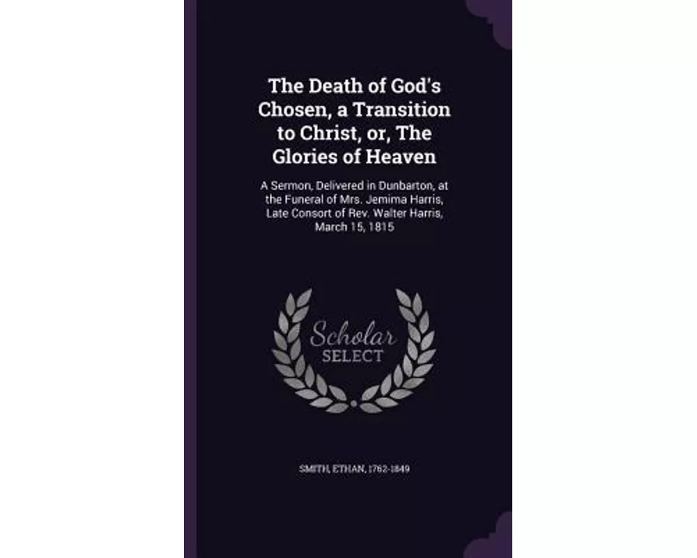 The Death of God's Chosen, a Transition to Christ, Or, the Glories of Heaven: A Sermon, Delivered in Dunbarton, at the Funeral of Mrs. Jemima Harris