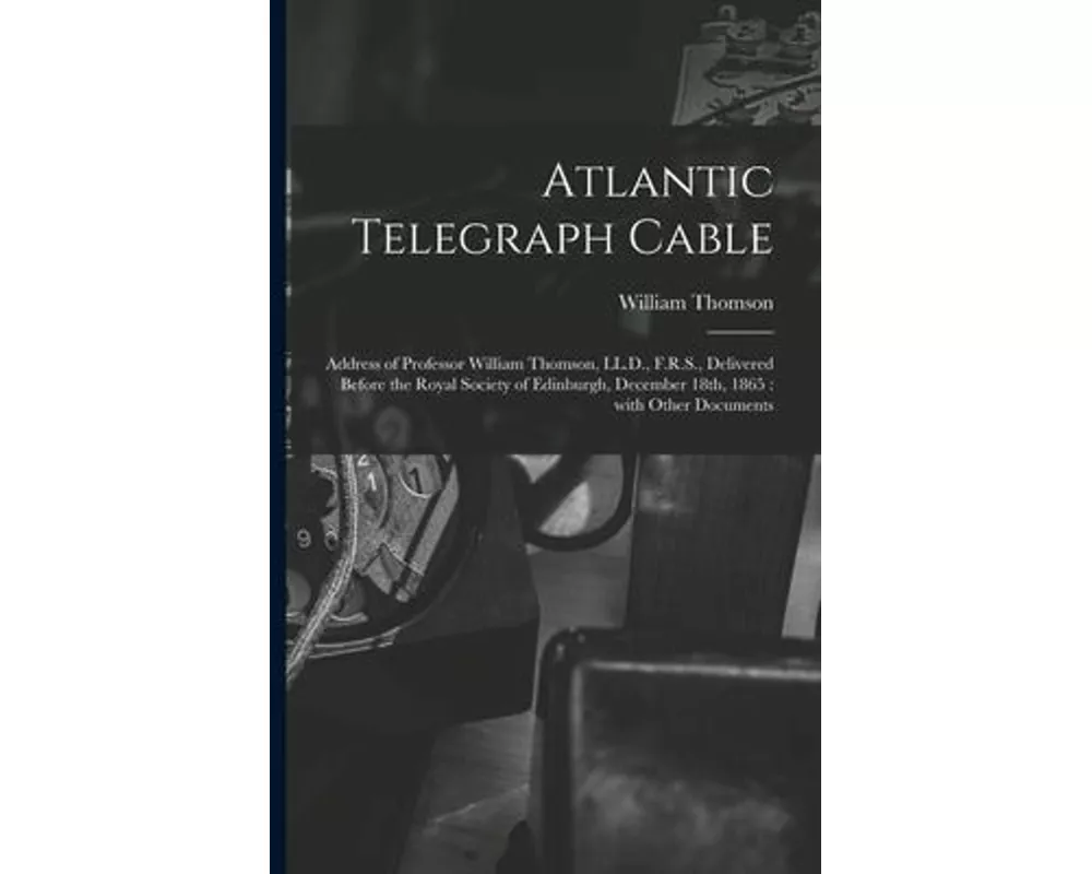Atlantic Telegraph Cable [microform]: Address of Professor William Thomson, LL.D., F.R.S., Delivered Before the Royal Society of Edinburgh, December 1