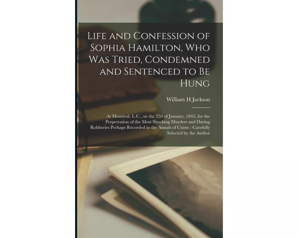 Life and Confession of Sophia Hamilton, Who Was Tried, Condemned and Sentenced to Be Hung: at Montreal, L.C., on the 22d of January, 1845, for the Per