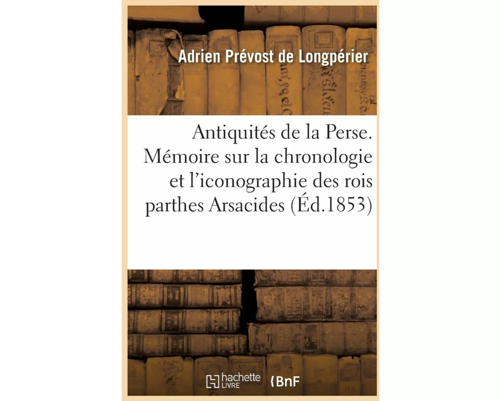 Antiquités de la Perse. Mémoire Sur La Chronologie Et l'Iconographie Des Rois Parthes Arsacides