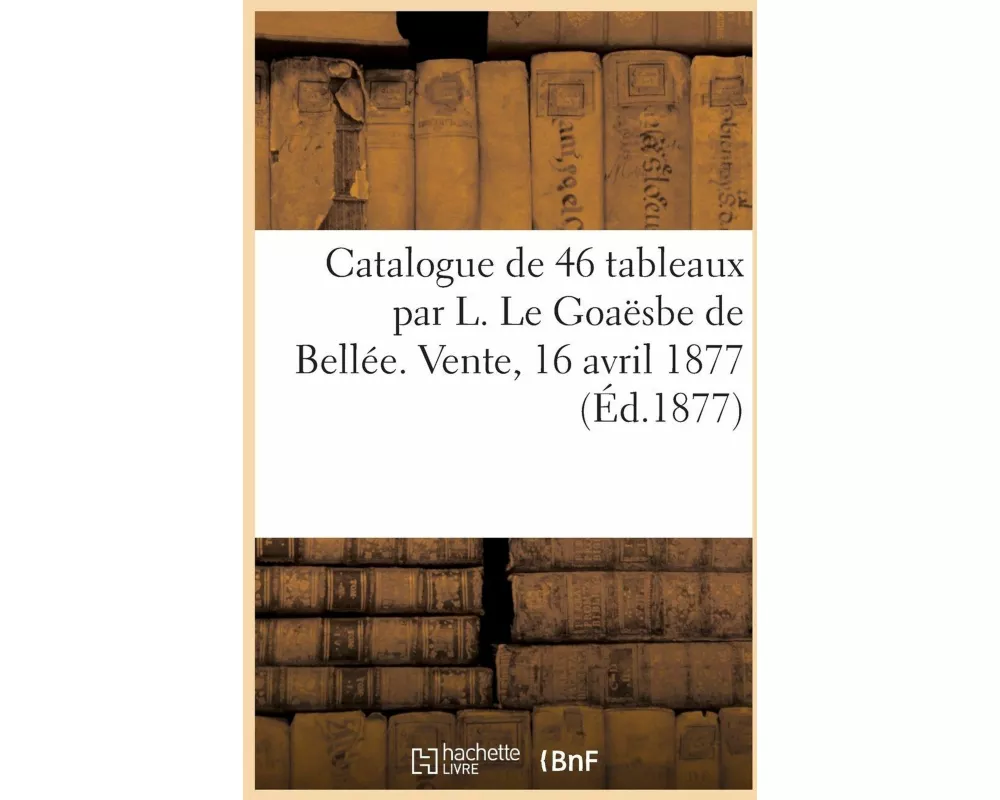 Catalogue de 46 tableaux par L. Le Goaësbe de Bellée. Vente, 16 avril 1877