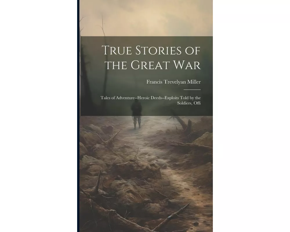 True Stories of the Great war; Tales of Adventure--heroic Deeds--exploits Told by the Soldiers, Offi