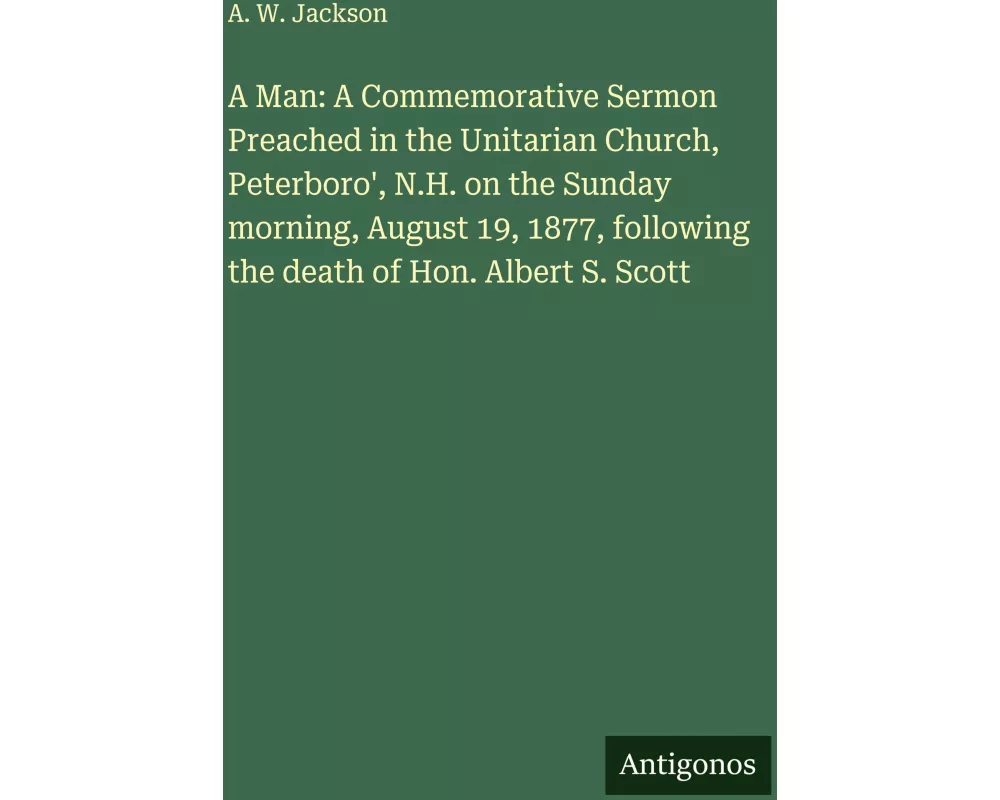 A Man: A Commemorative Sermon Preached in the Unitarian Church, Peterboro', N.H. on the Sunday morning, August 19, 1877, following the death of Hon. A
