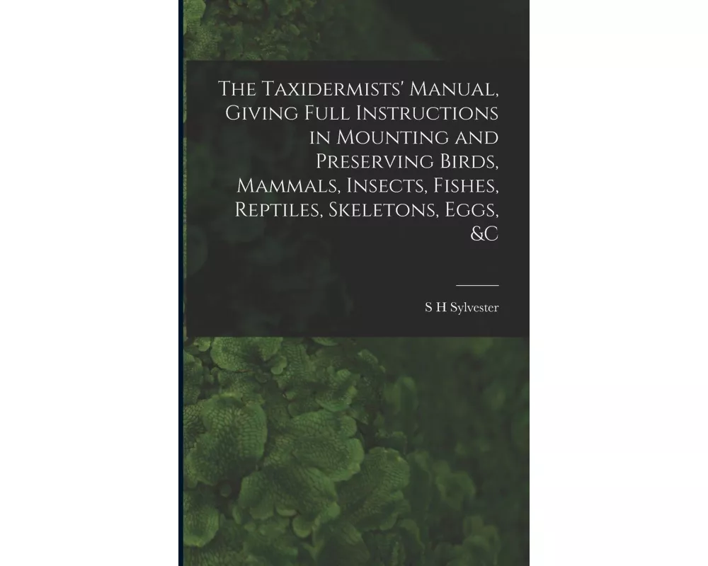 The Taxidermists' Manual, Giving Full Instructions in Mounting and Preserving Birds, Mammals, Insects, Fishes, Reptiles, Skeletons, Eggs, &c