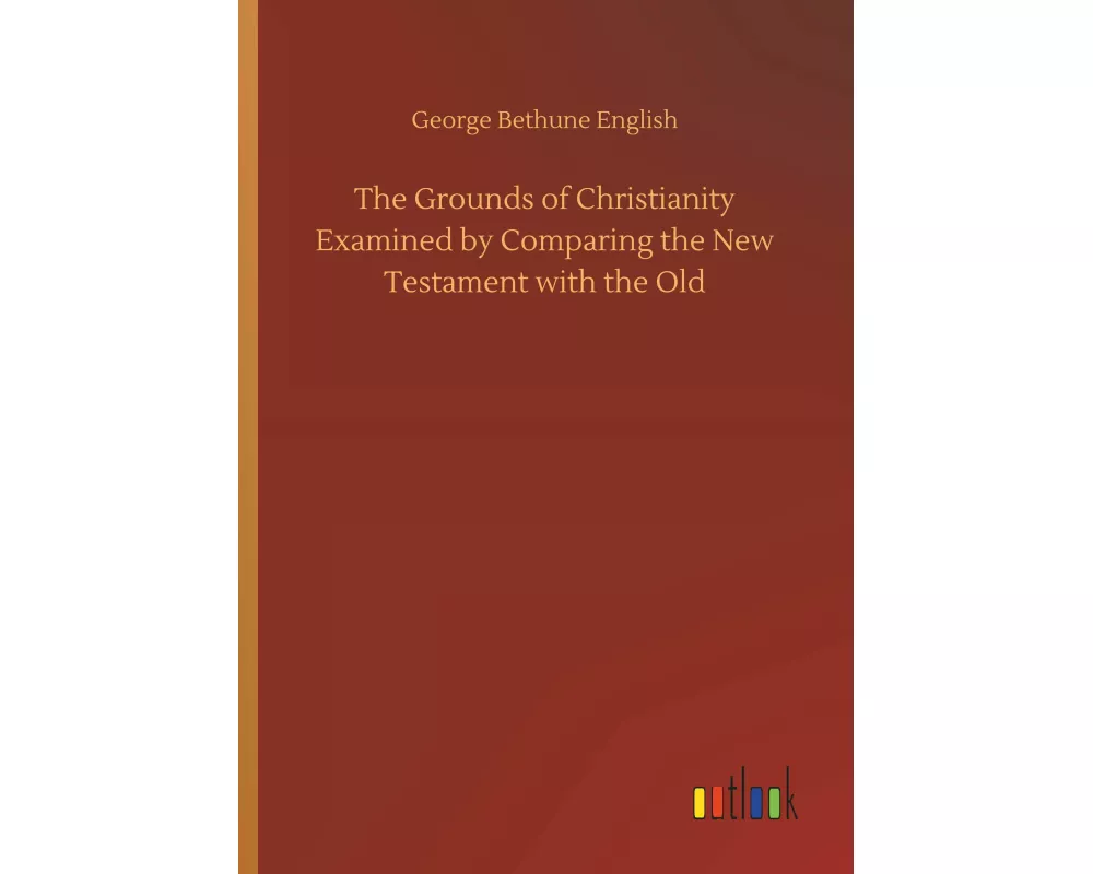 The Grounds of Christianity Examined by Comparing the New Testament with the Old