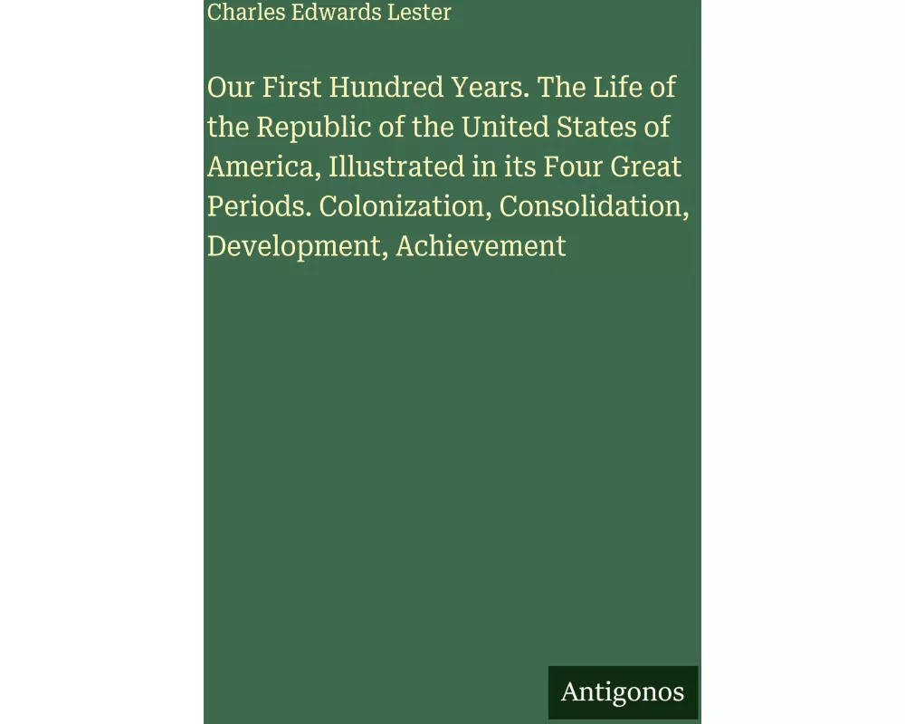 Our First Hundred Years. The Life of the Republic of the United States of America, Illustrated in its Four Great Periods. Colonization, Consolidation,
