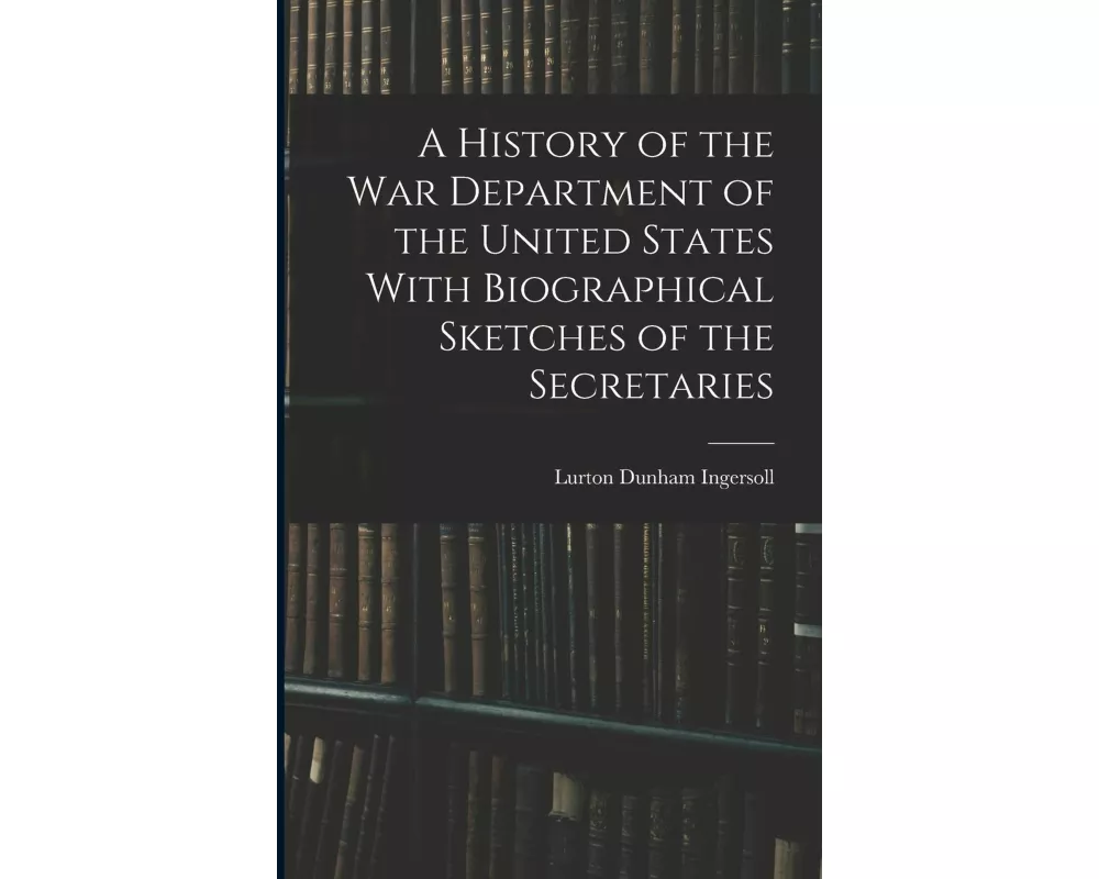 A History of the War Department of the United States With Biographical Sketches of the Secretaries