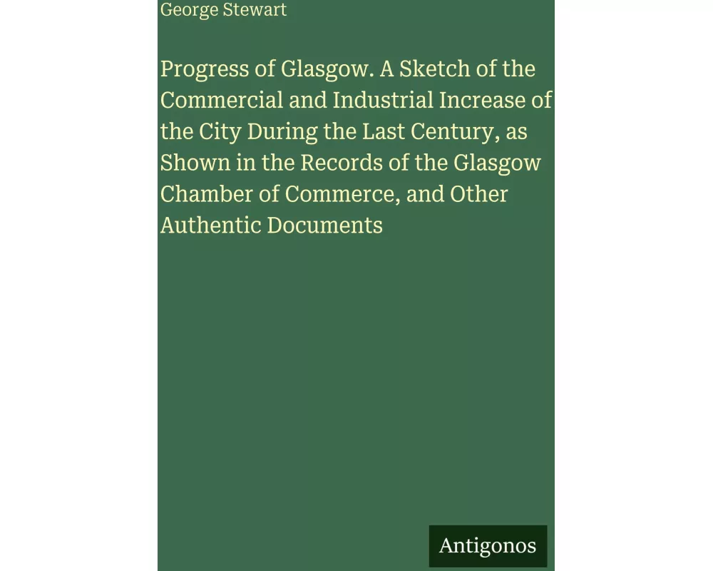 Progress of Glasgow. A Sketch of the Commercial and Industrial Increase of the City During the Last Century, as Shown in the Records of the Glasgow Ch